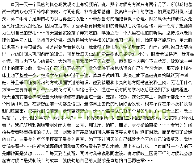 直到一天一個偶然的機會我發(fā)現(xiàn)網(wǎng)上有視頻培訓(xùn)班，那個時候離考試只有兩個月了，所以我抱著試一試的心態(tài)報了藥綜和法規(guī)。時間倉促、非專業(yè)零基礎(chǔ)、脫離臨床多年的學渣，如果這兩科僥幸過關(guān)，第二年有了足夠的動力以后再全力以赴……雖然當時的確抱有僥幸心理，但如果今天誰敢說我是運氣好過關(guān)我跟他急，因為在后來聽了醫(yī)學教育網(wǎng)老師們的講課以后我信心百倍，第一次有了想要努力證明自己的想法……每天回到家給孩子弄完吃的，哄睡之后一個人坐在電腦前聽課，堅持按照老師建議的學習方法，堅持每天聽課，然后將當天所學相關(guān)試題練習一遍，剛開始還基本能應(yīng)付，單元測試也基本不會有錯題，可是越到后面越吃力，就像猴子掰玉米，學了后面忘了前面，老師說每天要抽出一定的時間來鞏固前面的知識，可是我每天12點睡覺最多也只能學3個小時，眼看考試將近，我開始心慌，有點力不從心的感覺，大約有一周我雖然天天在看書，但是整個人完全不在狀態(tài)，做測試一半以上的題不會做，我告訴自己這樣下去不行，我必須停下來總結(jié)適合自己的學習方法，那天晚上躺在床上想了整整一夜，把所學在腦海中過了一遍，算算考試時間，我決定放下基礎(chǔ)班直接跳躍到?jīng)_刺班，并且采用隨機練習的方式鞏固學過的知識，碰到錯題和卡殼的地方翻書查資料上網(wǎng)，無論用什么方法一定要弄明白，雖然比較花時間但卻銘記于心，通過一段時間的學習以后已經(jīng)到了癡迷的程度，每天睡覺前都會養(yǎng)成把當天所學難點在腦海里過一遍，走路、吃飯、在公交車上，滿腦子都是……那個時候才明白，在夢想面前一切都是借口，當你真正去做的時候你會發(fā)現(xiàn)，根本不存在來不及和沒有時間這回事，只要我們往前走一步就離夢想近一步……離考試只有半個月的時間了，白天上班，晚上哄孩子，3個小時的學習時間根本不夠，十一長假我拒絕了同事們?nèi)齺喿择{游的邀約，在家孩子吵沒法看書，我把資料和視頻帶到外面去看，公園、咖啡廳、酒吧、商場、步行街的藤椅上……看累的時候抬頭看看熙熙攘攘的行人，那一刻我沒有羨慕她們可以穿著漂亮衣服到處逛街游玩，而是看到了曾經(jīng)的自己：在最美的年華里揮霍了最美的青春。為了不讓明天的自己繼續(xù)為今天的自己追悔莫及，我繼續(xù)低頭看書……臨近考試那段時間我每天堅持看書到兩點才睡，早上五點起床，“能叫醒一個人的不是鬧鐘而是夢想......”每天到點就醒，鬧鐘對我來說形同虛設(shè)。有時候晚上困得不行的時候就會想起古時候“懸梁刺股”的故事，就使勁掐自己的大腿或是直接拍自己兩巴掌…… 