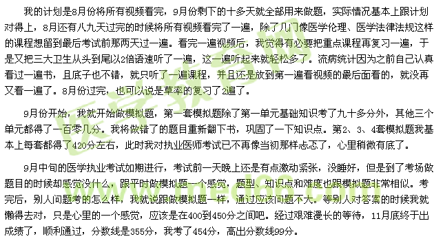 我的計(jì)劃是8月份將所有視頻看完，9月份剩下的十多天就全部用來(lái)做題，實(shí)際情況基本上跟計(jì)劃對(duì)得上，8月還有八九天過(guò)完的時(shí)候?qū)⑺幸曨l看完了一遍，除了幾門(mén)像醫(yī)學(xué)倫理、醫(yī)學(xué)法律法規(guī)這樣的課程想留到最后考試前那兩天過(guò)一遍?？赐暌槐橐曨l后，我覺(jué)得有必要把重點(diǎn)課程再?gòu)?fù)習(xí)一遍，于是又把三大衛(wèi)生從頭到尾以2倍語(yǔ)速聽(tīng)了一遍，這一遍聽(tīng)起來(lái)就輕松多了。流病統(tǒng)計(jì)因?yàn)橹白约赫J(rèn)真看過(guò)一遍書(shū)，且底子也不錯(cuò)，就只聽(tīng)了一遍課程，并且還是放到第一遍看視頻的最后面看的，就沒(méi)再又看一遍了。8月份過(guò)完，也可以說(shuō)是草率的復(fù)習(xí)了2遍了。 