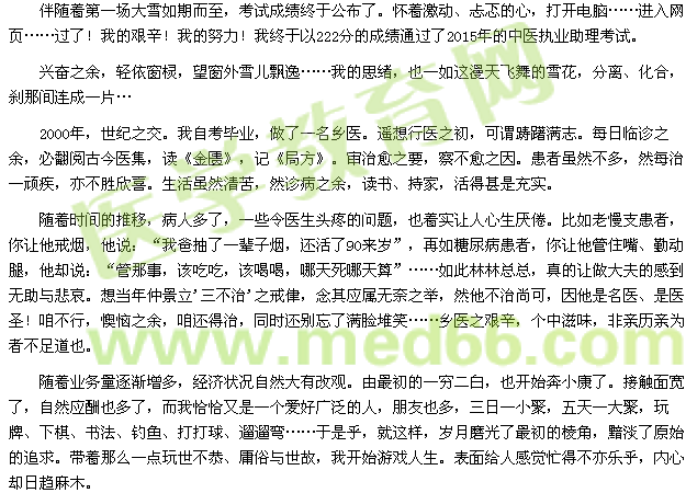 伴隨著第一場(chǎng)大雪如期而至，考試成績(jī)終于公布了。懷著激動(dòng)、忐忑的心，打開(kāi)電腦……進(jìn)入網(wǎng)頁(yè)……過(guò)了！我的艱辛！我的努力！我終于以222分的成績(jī)通過(guò)了2015年的中醫(yī)執(zhí)業(yè)助理考試。 
