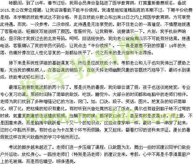 轉(zhuǎn)眼間，到了15年，春節(jié)過后，我用會(huì)員身份登陸進(jìn)了醫(yī)學(xué)教育網(wǎng)，打算重新繳費(fèi)報(bào)名，備戰(zhàn)2015.老公在旁邊提醒，讓我咨詢看能不能半價(jià)續(xù)報(bào)。我清楚地知道精品班的本期不過，下期半價(jià)收費(fèi)是指：本學(xué)期的技能考試達(dá)不到合格，并且在技能分?jǐn)?shù)公布出來15日之內(nèi)上報(bào)醫(yī)學(xué)教育網(wǎng)，方可享受此待遇。而我，一沒參考，二沒申報(bào)，此待遇是無法享受的。耐不住老公的一再催促，不情愿地?fù)芡丝头娫?，輕描淡寫地說明了原因?？头犕?，讓我稍等，說要請示一下。片刻，我手機(jī)鈴聲響起，顯示剛才我撥過去的北京號碼。呵呵，回話挺快的，我向老公聳聳肩以示不可能有好結(jié)果。接通電話，客服確認(rèn)了我的學(xué)員代碼后，讓我點(diǎn)擊“半價(jià)續(xù)報(bào)”?！媸且庀氩坏降捏@喜！14年的失落，傷痛好像在這人性化答復(fù)的一刻都給撫平了，代之而來的是興奮和斗志昂揚(yáng)。 接下來是系統(tǒng)性詳細(xì)的基礎(chǔ)課復(fù)習(xí)，然后是應(yīng)戰(zhàn)技能小考。考前老公和兒子也向我伸出了援助之軀，充當(dāng)我的模擬病人。在基礎(chǔ)課的鋪墊下，在張?zhí)鞊窭蠋熡哪L(fēng)趣的答題技巧指導(dǎo)下，最終水到渠成，技能考試輕松而過。 最難忘的要數(shù)筆試前的兩個(gè)月了。那是炎熱的暑假，我向單位請了假，孩子也送往姥姥家，專業(yè)專心復(fù)習(xí)功課。那段時(shí)間除了簡單的做飯，吃飯，睡覺外，大部分的時(shí)間都和電腦中的老師們相伴。老師為我們找到了多種增強(qiáng)記憶的方法，竅門。如：口訣，段子，笑話，圖片。把復(fù)雜的知識簡單化，明了化；把枯燥的知識有趣化。有時(shí)聽到興奮處竟然忘記了飯點(diǎn)。偶爾也有碰到腦子轉(zhuǎn)不過彎的時(shí)候，就重復(fù)數(shù)遍的往返播放視頻。當(dāng)躺下的時(shí)候，都深夜12點(diǎn)了，甚至有時(shí)是凌晨1點(diǎn)。閉上眼，不是困意來襲，而是腦海中跳躍著一個(gè)又一個(gè)的知識點(diǎn)，這些點(diǎn)像穿串一樣，最終一串一串穿了起來，這時(shí)心中豁然開朗。有時(shí)也會(huì)為卡在某個(gè)環(huán)節(jié)而煩躁，復(fù)又起床，翻看打印的資料來求證。漫長的暑假就這樣在我興致盎然的學(xué)習(xí)中悄然而過。 考試的腳步越來越近了。老師們進(jìn)一步壓縮了課程，以做題為主，騰出一些時(shí)間建議同學(xué)們做些戶外運(yùn)動(dòng)，放松身心。一路按老師們（特別是湯老師）的建議走來?？记?，心中不再是冬季清晨窗戶上的毛玻璃，而是雨后晴空，明凈透亮。 