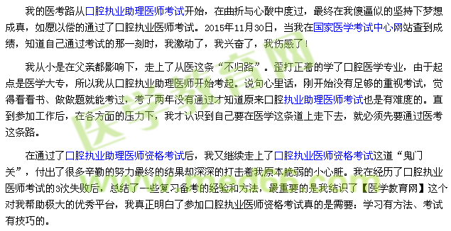 我的醫(yī)考路從口腔執(zhí)業(yè)助理醫(yī)師考試開始，在曲折與心酸中度過，最終在我傻逼似的堅持下夢想成真，如愿以償的通過了口腔執(zhí)業(yè)醫(yī)師考試。2015年11月30日，當我在國家醫(yī)學考試中心網站查到成績，知道自己通過考試的那一刻時，我激動了，我興奮了，我傷感了！ 我從小是在父親都影響下，走上了從醫(yī)這條“不歸路”。歪打正著的學了口腔醫(yī)學專業(yè)，由于起點是醫(yī)學大專，所以我從口腔執(zhí)業(yè)助理醫(yī)師開始考起。說句心里話，剛開始沒有足夠的重視考試，覺得看看書、做做題就能考過，考了兩年沒有通過才知道原來口腔執(zhí)業(yè)助理醫(yī)師考試也是有難度的。直到參加工作后，在各方面的壓力下，我才認識到自己要在醫(yī)學這條道上走下去，就必須先要通過醫(yī)考這條路。 在通過了口腔執(zhí)業(yè)助理醫(yī)師資格考試后，我又繼續(xù)走上了口腔執(zhí)業(yè)醫(yī)師資格考試這道“鬼門關”，付出了很多辛勤的努力最終的結果卻深深的打擊著我原本脆弱的小心臟。我在經歷了口腔執(zhí)業(yè)醫(yī)師考試的3次失敗后，總結了一些復習備考的經驗和方法，最重要的是我結識了【醫(yī)學教育網】這個對我?guī)椭鷺O大的優(yōu)秀平臺，我真正明白了參加口腔執(zhí)業(yè)醫(yī)師資格考試真的是需要：學習有方法、考試有技巧的。
