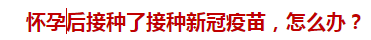 懷孕后接種了接種新冠疫苗，怎么辦？