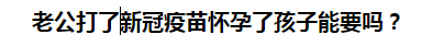 老公打了新冠疫苗懷孕了孩子能要嗎？