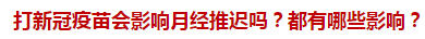 打新冠疫苗會(huì)影響月經(jīng)推遲嗎？都有哪些影響？