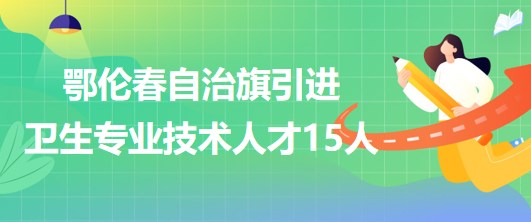 內(nèi)蒙古呼倫貝爾市鄂倫春自治旗引進衛(wèi)生專業(yè)技術人才15人