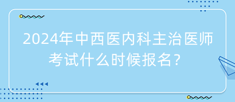 2024年中西醫(yī)內(nèi)科主治醫(yī)師考試什么時候報名？