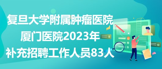 復(fù)旦大學(xué)附屬腫瘤醫(yī)院廈門醫(yī)院2023年補充招聘工作人員83人