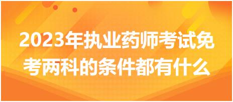 2023年執(zhí)業(yè)藥師考試免考兩科的條件都有什么！