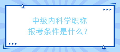 中級(jí)內(nèi)科學(xué)職稱報(bào)考條件是什么？