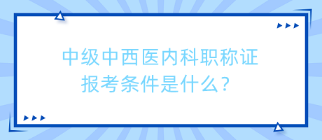 中級中西醫(yī)內(nèi)科職稱證報考條件是什么？