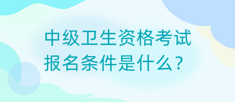 中級衛(wèi)生資格考試報名條件是什么？