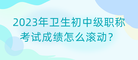 2023年衛(wèi)生初中級職稱考試成績怎么滾動？