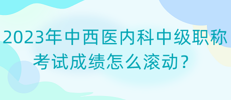 2023年中西醫(yī)內(nèi)科中級(jí)職稱考試成績(jī)?cè)趺礉L動(dòng)？