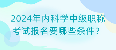2024年內(nèi)科學(xué)中級職稱考試報名要哪些條件？