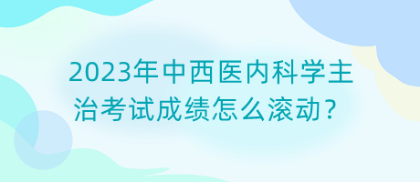2023年中西醫(yī)內(nèi)科學主治考試成績怎么滾動？