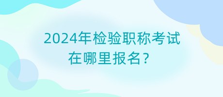2024年檢驗職稱考試在哪里報名？