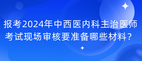 報考2024年中西醫(yī)內(nèi)科主治醫(yī)師考試現(xiàn)場審核要準備哪些材料？