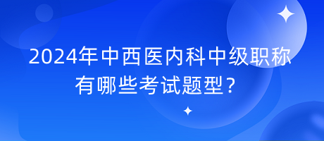 2024年中西醫(yī)內科中級職稱有哪些考試題型？