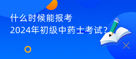 什么時候能報考2024年初級中藥士考試？