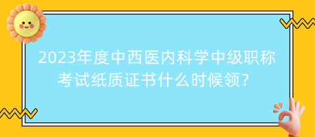 2023年度中西醫(yī)內(nèi)科學(xué)中級(jí)職稱考試紙質(zhì)證書什么時(shí)候領(lǐng)？