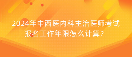 2024年中西醫(yī)內(nèi)科主治醫(yī)師考試報名工作年限怎么計算？