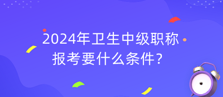 2024年衛(wèi)生中級職稱報考要什么條件？