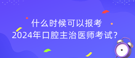 什么時候可以報考2024年口腔主治醫(yī)師考試？
