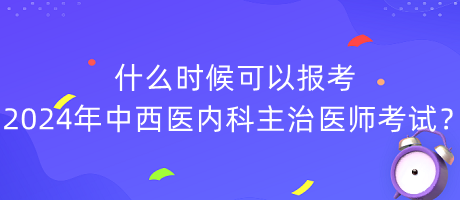什么時候可以報考2024年中西醫(yī)內(nèi)科主治醫(yī)師考試？