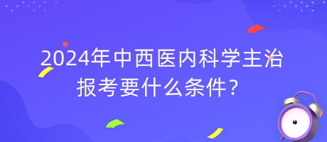 2024年中西醫(yī)內(nèi)科學主治報考要什么條件？
