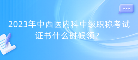 2023年中西醫(yī)內(nèi)科中級(jí)職稱考試證書什么時(shí)候領(lǐng)？