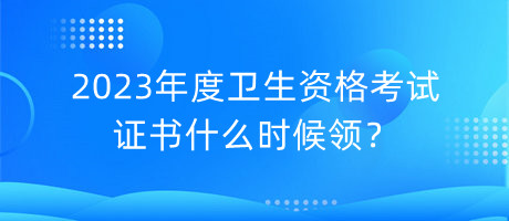 2023年度衛(wèi)生資格考試證書什么時(shí)候領(lǐng)？