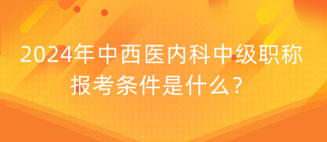 2024年中西醫(yī)內(nèi)科中級(jí)職稱報(bào)考條件是什么？