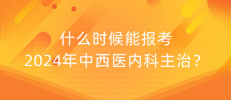 什么時候能報考2024年中西醫(yī)內科主治？