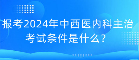 報考2024年中西醫(yī)內(nèi)科主治考試的條件是什么？