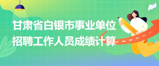 甘肅省白銀市2023年事業(yè)單位招聘工作人員成績計(jì)算