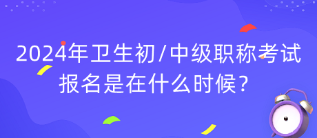 2024年衛(wèi)生初中級職稱考試報名是在什么時候？