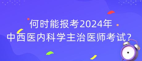 何時能報考2024年中西醫(yī)內(nèi)科學(xué)主治醫(yī)師考試？
