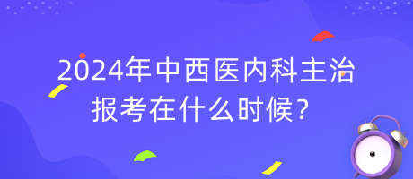 2024年中西醫(yī)內(nèi)科主治報考在什么時候？