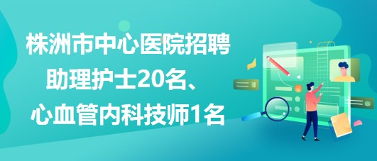 湖南省株洲市中心醫(yī)院招聘助理護(hù)士20名、心血管內(nèi)科技師1名