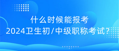 什么時候能報考2024年衛(wèi)生初中級職稱考試？