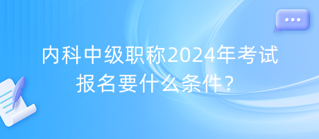 內(nèi)科中級職稱2024年考試報名要什么條件？