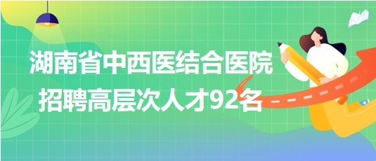 湖南省中西醫(yī)結(jié)合醫(yī)院2023年招聘高層次人才92名 湖南省中西醫(yī)結(jié)合醫(yī)院2023年招聘高層次人才92名