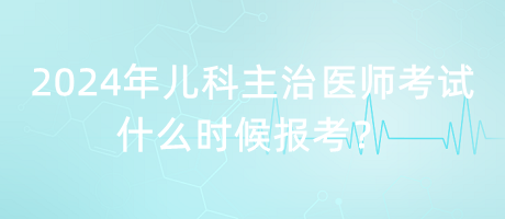 2024年兒科主治醫(yī)師考試什么時候報考？