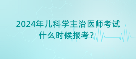 2024年兒科學(xué)主治醫(yī)師考試什么時候報考？