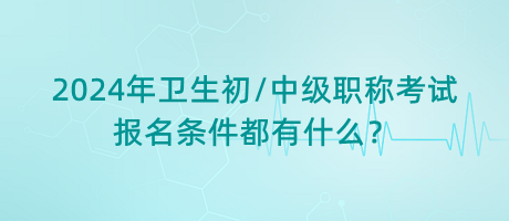 2024年衛(wèi)生初中級職稱考試報名條件都有什么？