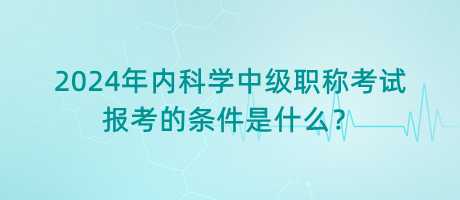 2024年內科學中級職稱考試報考的條件是什么？