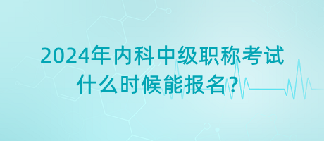 2024年內(nèi)科中級職稱考試什么時候能報名？