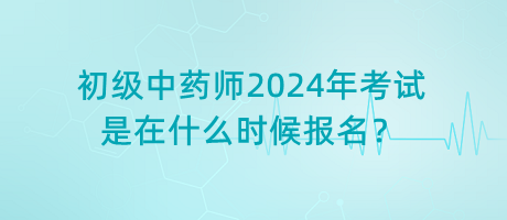 初級(jí)中藥師2024年考試是在什么時(shí)候報(bào)名？