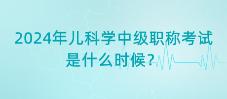 2024年兒科學中級職稱考試是什么時候？