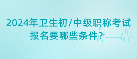 2024年衛(wèi)生初中級職稱考試報名要哪些條件？